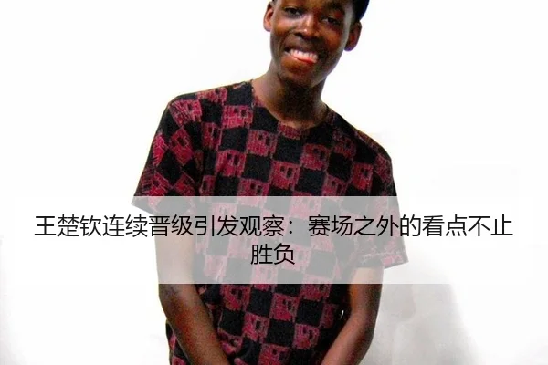 王楚钦连续晋级引发观察：赛场之外的看点不止胜负